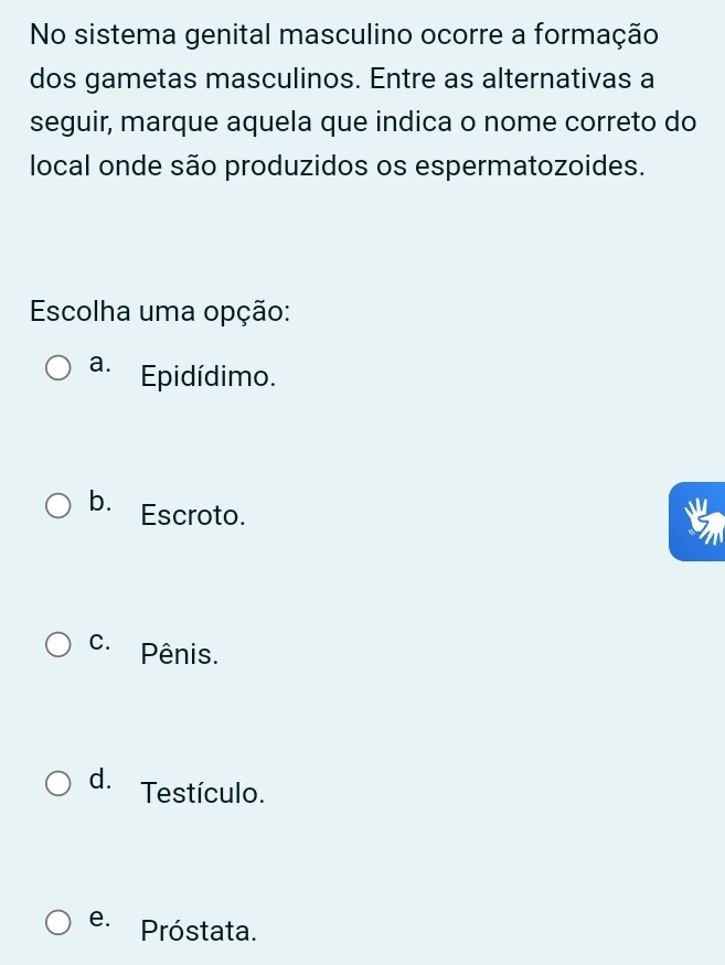 No sistema genital masculino ocorre a formação
dos gametas masculinos. Entre as alternativas a
seguir, marque aquela que indica o nome correto do
local onde são produzidos os espermatozoides.
Escolha uma opção:
a. Epidídimo.
b. Escroto.
C. Pênis.
d. Testículo.
e. Próstata.