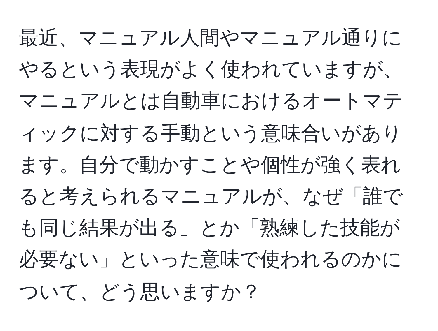 最近、マニュアル人間やマニュアル通りにやるという表現がよく使われていますが、マニュアルとは自動車におけるオートマティックに対する手動という意味合いがあります。自分で動かすことや個性が強く表れると考えられるマニュアルが、なぜ「誰でも同じ結果が出る」とか「熟練した技能が必要ない」といった意味で使われるのかについて、どう思いますか？