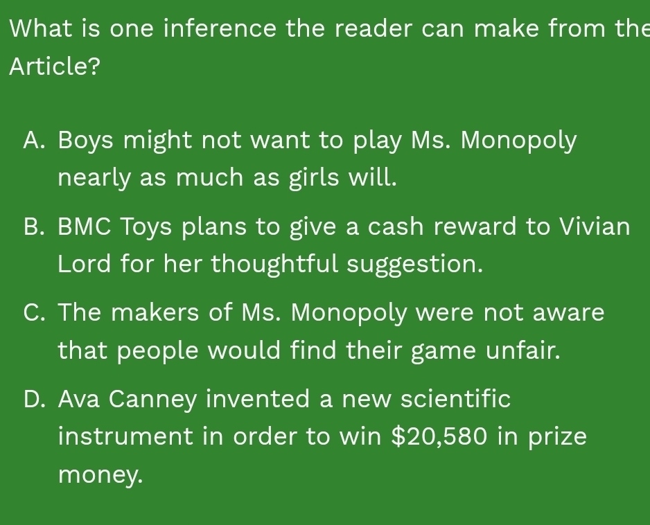 What is one inference the reader can make from the
Article?
A. Boys might not want to play Ms. Monopoly
nearly as much as girls will.
B. BMC Toys plans to give a cash reward to Vivian
Lord for her thoughtful suggestion.
C. The makers of Ms. Monopoly were not aware
that people would find their game unfair.
D. Ava Canney invented a new scientific
instrument in order to win $20,580 in prize
money.