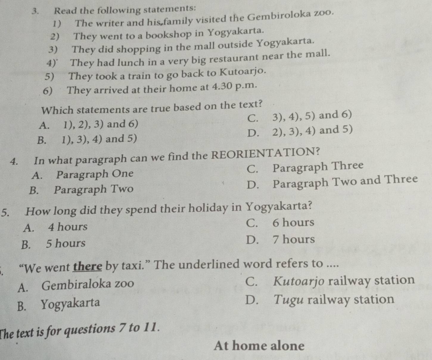 Read the following statements:
1) The writer and his family visited the Gembiroloka zoo.
2) They went to a bookshop in Yogyakarta.
3) They did shopping in the mall outside Yogyakarta.
4)° They had lunch in a very big restaurant near the mall.
5) They took a train to go back to Kutoarjo.
6) They arrived at their home at 4.30 p.m.
Which statements are true based on the text?
C. 3),4),5)
A. 1),2),3) ) and 6) and 6)
D. 2),3),4)
B. 1),3),4) and 5) and 5)
4. In what paragraph can we find the REORIENTATION?
A. Paragraph One C. Paragraph Three
B. Paragraph Two
D. Paragraph Two and Three
5. How long did they spend their holiday in Yogyakarta?
A. 4 hours C. 6 hours
B. 5 hours
D. 7 hours
“We went there by taxi.” The underlined word refers to ....
A. Gembiraloka zoo C. Kutoarjo railway station
B. Yogyakarta
D. Tugu railway station
The text is for questions 7 to 11.
At home alone