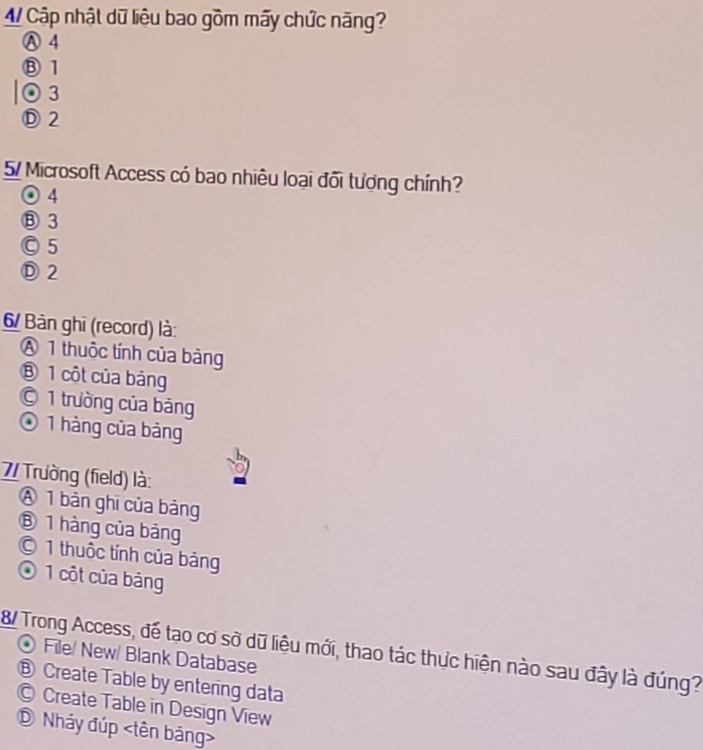 4/ Cập nhật dữ liệu bao gồm mãy chức năng?
Ⓐ 4
⑧ 1
⊙ 3
Ⓓ 2
5/ Microsoft Access có bao nhiêu loại đối tượng chính?
⊙ 4
⑧ 3
○ 5
Ⓓ 2
6/ Bản ghi (record) là:
A 1 thuộc tính của bảng
⑧ 1 cột của bảng
© 1 trường của bảng
O 1 hàng của bảng
7/ Trường (field) là:
A 1 bản ghi của bảng
⑧ 1 hàng của bảng
© 1 thuộc tính của bảng
O 1 cột của bảng
8/ Trong Access, để tạo cơ sở dữ liệu mới, thao tác thực hiện nào sau đây là đúng?
File/ New/ Blank Database
⑧ Create Table by entering data
© Create Table in Design View
① Nháy đúp