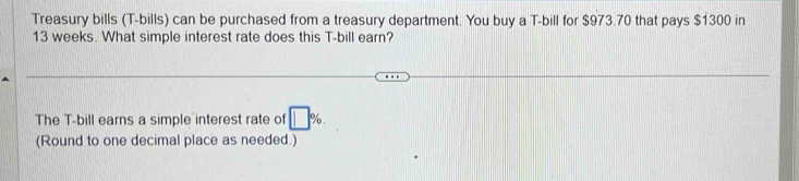 Treasury bills (T-bills) can be purchased from a treasury department. You buy a T-bill for $973.70 that pays $1300 in
13 weeks. What simple interest rate does this T-bill earn? 
The T-bill earns a simple interest rate of □ %. 
(Round to one decimal place as needed.)