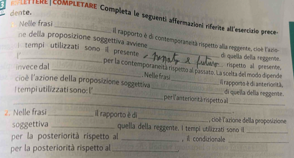 dente. 
3 LETERE|COMPLETARE Completa le seguenti affermazioni riferite all'esercizio prece 
Nelle frasi 
he della proposizione soggettiva avviene 
il rapporto è di contemporaneità rispetto alla reggente, cioè l'azio- 
 tempi utilizzati sono il presente __di quella della reggente. 
_ 
invece dal rispetto al presente, 
_per la contemporaneità rispetto al passato. La scelta del modo dipende 
. Nelle frasi 
cioè l'azione della proposizione soggettíva _il rapporto è di anteriorità, 
I tempi utilizzati sono: l’_ _di quella della reggente. 
_ 
per l'anteriorità rispetto al_ 
. 
2. Nelle frasi _il rapporto è di _, cioè l'azione della proposizione 
soggettiva _quella della reggente. I tempi utilizzati sono il_ 
per la posteriorità rispetto al _, il condizionale_ 
per la posteriorità rispetto al_ 
..