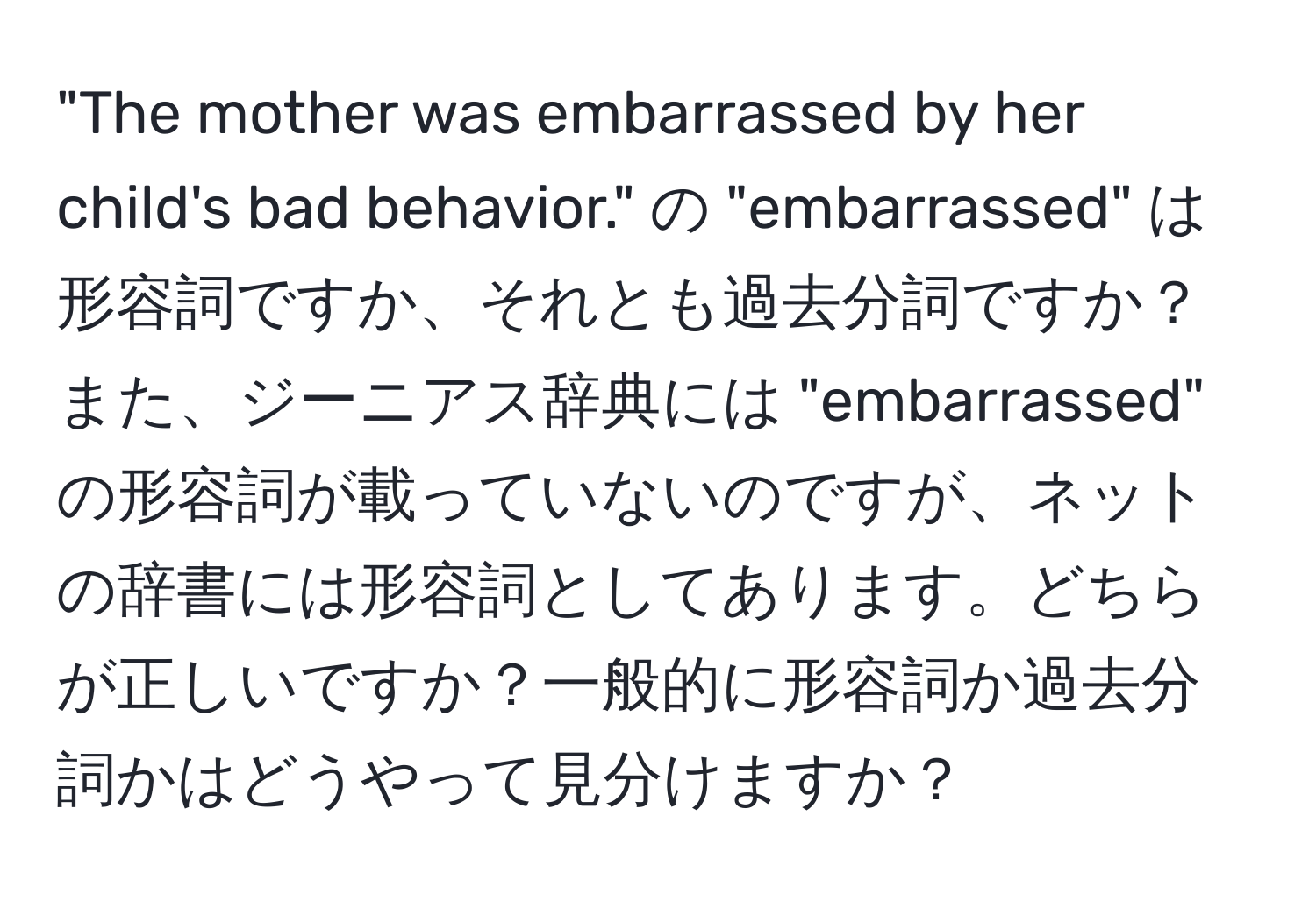 "The mother was embarrassed by her child's bad behavior." の "embarrassed" は形容詞ですか、それとも過去分詞ですか？また、ジーニアス辞典には "embarrassed" の形容詞が載っていないのですが、ネットの辞書には形容詞としてあります。どちらが正しいですか？一般的に形容詞か過去分詞かはどうやって見分けますか？