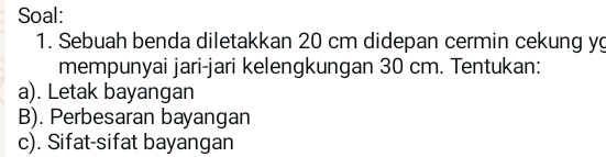 Soal: 
1. Sebuah benda diletakkan 20 cm didepan cermin cekung yg 
mempunyai jari-jari kelengkungan 30 cm. Tentukan: 
a). Letak bayangan 
B). Perbesaran bayangan 
c). Sifat-sifat bayangan