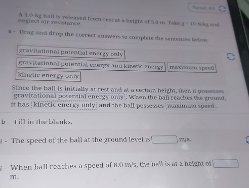 Reset All
A 1.0-kg ball is released from rest at a height of 5.0 m. Take g=10N/k
neglect air resistance. g and
a - Drag and drop the correct answers to complete the sentences below.
gravitational potential energy only
gravitational potential energy and kinetic energy maximum speed
kinetic energy only
Since the ball is initially at rest and at a certain height, then it possesses
gravitational potential energy only|. When the ball reaches the ground,
it has kinetic energy only and the ball possesses |maximum speed .
b - Fill in the blanks.
i - The speed of the ball at the ground level is □ m/s. 
i - When ball reaches a speed of 8.0 m/s, the ball is at a height of □
m.