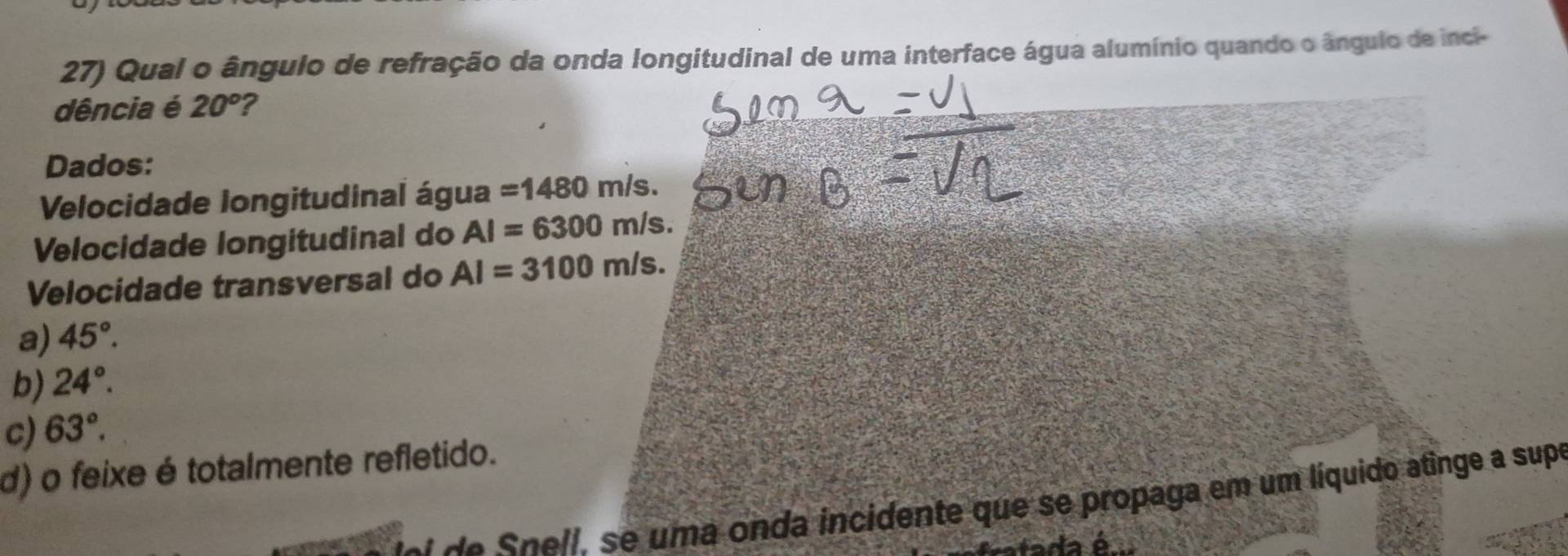 Qual o ângulo de refração da onda longitudinal de uma interface água alumínio quando o ângulo de inci-
dência é 20° ?
Dados:
Velocidade longitudinal água =1480m/s. 
Velocidade longitudinal do AI=6300m/s. 
Velocidade transversal do AI=3100m/s.
a) 45°.
b) 24°.
c) 63°.
d) o feixe é totalmente refletido.
de Spell, se uma onda incidente que se propaga em um líquido atinge a supe
tada é