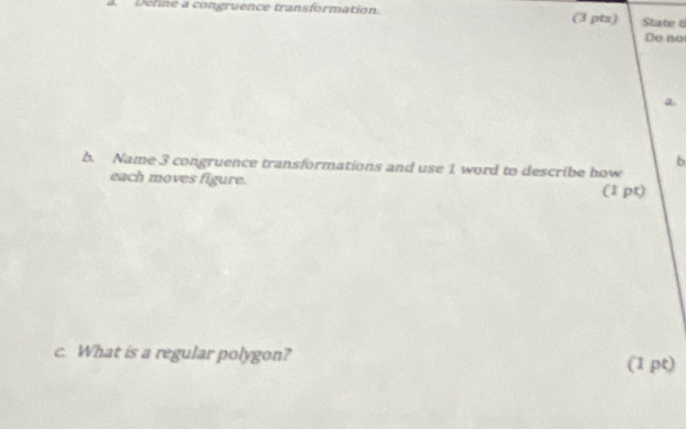 Dehne a congruence transformation. (3 pts) State 6 
Do no 
a 
b 
b. Name 3 congruence transformations and use 1 word to describe how 
each moves figure. (1 pt) 
c. What is a regular polygon? (1 pt)