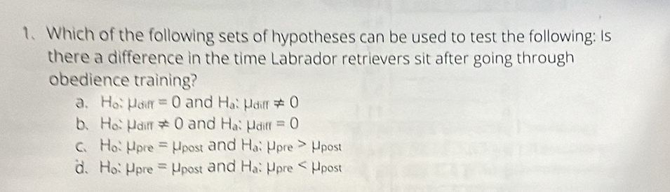 Which of the following sets of hypotheses can be used to test the following: Is
there a difference in the time Labrador retrievers sit after going through
obedience training?
a. H_o:mu _diff=0 and H_a:mu _dill!= 0
b. H_o:mu _dill!= 0 and H_a:mu _diff=0
C. H_o:mu _pre=mu _post and H_a : μpre > μpost
d. H_o:mu _pre=mu _post and H_a Upre _ r, μpost