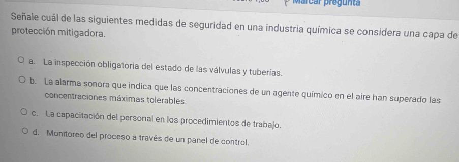 Marcar pregunta
Señale cuál de las siguientes medidas de seguridad en una industria química se considera una capa de
protección mitigadora.
a. La inspección obligatoria del estado de las válvulas y tuberías.
b. La alarma sonora que indica que las concentraciones de un agente químico en el aire han superado las
concentraciones máximas tolerables.
c. La capacitación del personal en los procedimientos de trabajo.
d. Monitoreo del proceso a través de un panel de control.