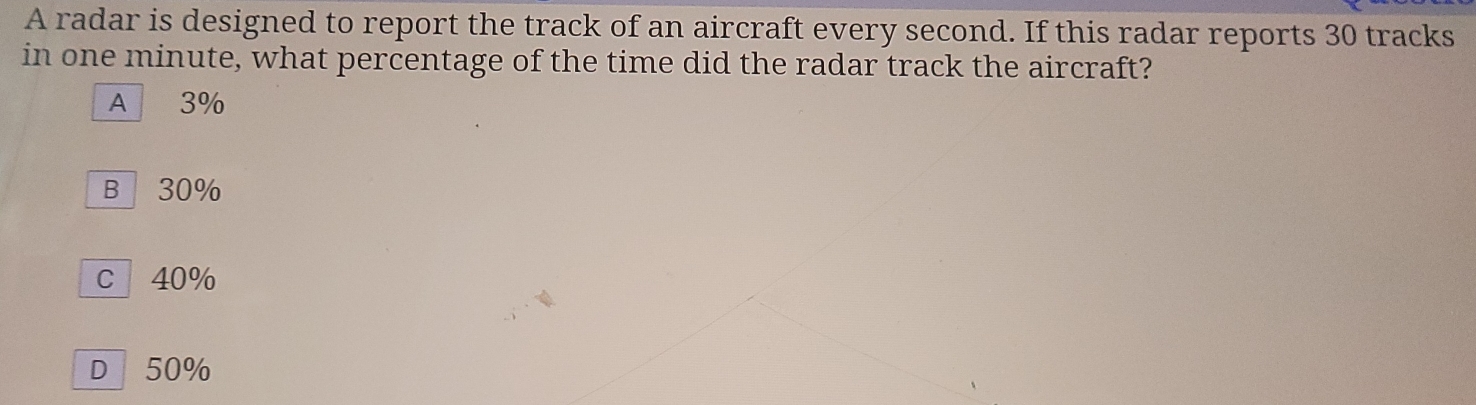 A radar is designed to report the track of an aircraft every second. If this radar reports 30 tracks
in one minute, what percentage of the time did the radar track the aircraft?
A 3%
B 30%
c 40%
D| 50%