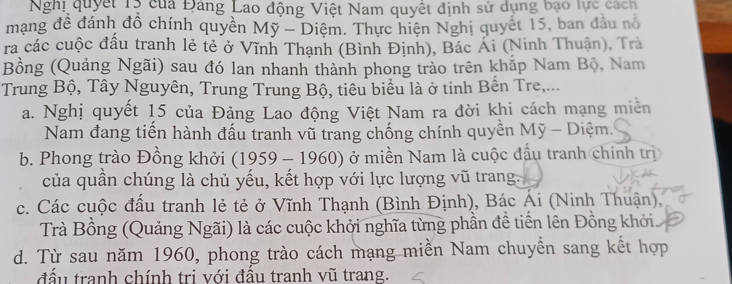 Nghị quyết Tộ của Đảng Lao động Việt Nam quyết định sử dụng bao lực cách
mạng để đánh đổ chính quyền Mỹ - Diệm. Thực hiện Nghị quyết 15, ban đầu nổ
ra các cuộc đầu tranh lẻ tẻ ở Vĩnh Thạnh (Bình Định), Bác Ái (Ninh Thuận), Trà
Bồng (Quảng Ngãi) sau đó lan nhanh thành phong trào trên khặp Nam Bộ, Nam
Trung Bộ, Tây Nguyên, Trung Trung Bộ, tiêu biểu là ở tinh Bến Tre,...
a. Nghị quyết 15 của Đảng Lao động Việt Nam ra đời khi cách mạng miền
Nam đang tiến hành đấu tranh vũ trang chống chính quyền Mỹ - Diệm.
b. Phong trào Đồng khởi (1959 - 1960) ở miền Nam là cuộc đấu tranh chính trị
của quần chúng là chủ yếu, kết hợp với lực lượng vũ trang.
c. Các cuộc đấu tranh lẻ tẻ ở Vĩnh Thạnh (Bình Định), Bác Ái (Ninh Thuận),
Trà Bồng (Quảng Ngãi) là các cuộc khởi nghĩa từng phần đề tiền lên Đồng khởi
d. Từ sau năm 1960, phong trào cách mạng miền Nam chuyền sang kết hợp
đấu tranh chính trị với đấu tranh vũ trang.