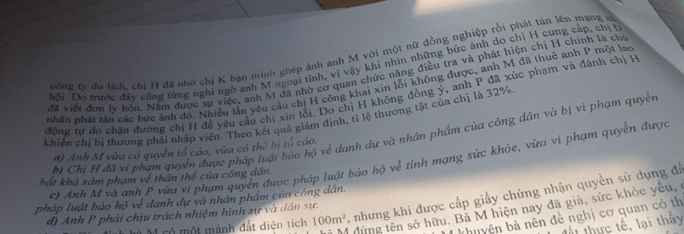 công ty du lịch, chị H đã nhờ chị K bạn mình ghép ảnh anh M với một nữ đồng nghiệp rồi phát tán lên mạng xỉ
hội. Do trước đây cũng từng nghi ngờ anh M ngoại tình, vì vậy khi nhìn những bức ảnh do chị H cung cấp, chị n
đã viết đơn ly hôn. Năm được sự việc, anh M đã nhờ cơ quan chức năng điều tra và phát hiện chị H chính là chỉ
phân phát tân các bức ảnh đó. Nhiều lần yêu cầu chị H công khai xin lỗi không được, anh M đã thuê anh P một lao
động tự do chặn đường chị H đề yêu cầu chị xin lỗi. Do chị H không đồng ý, anh P đã xúc phạm và đánh chị H
khiến chỉ bị thương phải nhập viện. Theo kết quả giám định, tỉ lệ thương tật của chị là 32%
b) Chị H đã vi phạm quyển được pháp luật bảo hộ về danh dự và nhân phẩm của công dân và bị vi phạm quyền
a) Anh M vừa có quyển tổ cáo, vừa có thể bị tổ cáo.
c) Anh M và anh P vừa vi phạm quyền được pháp luật bảo hộ về tinh mạng sức khỏe, vừa vi phạm quyền được
hất khả xâm phạm về thân thể của công dân.
pháp luật bảo hộ về danh dự và nhân phẩm của công dân.
M có một mảnh đất diện tích 100m^2 , nhưng khi được cấp giấy chứng nhận quyền sử dụng đá
M đứng tên sở hữu. Bà M hiện nay đã già, sức khỏc yêu,
d) Anh P phải chịu trách nhiệm hình sự và dân sự.
k huyên bà nên đề nghị cơ quan có th
M   thực tế, lại thấy