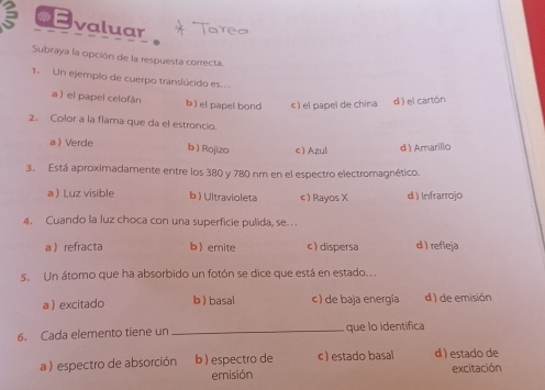 ◆E valuar
Subraya la opción de la respuesta correcta.
1. Un ejemplo de cuerpo translúcido es.
a ) el papel celofán b ) el papel bond c) el papel de china d ) el cartón
2. Color a la flama que da el estroncio.
a  Verde b  Rojizo c Azul d ) Amarillo
3. Está aproximadamente entre los 380 y 780 nm en el espectro electromagnético.
a Luz visible b ) Ultravioleta c) Rayos X d ) Infrarrojo
4. Cuando la luz choca con una superficie pulida, se. . .
a refracta b emite c) dispersa d ) refleja
s. Un átomo que ha absorbido un fotón se dice que está en estado...
a  excitado b  basal c ) de baja energía d ) de emisión
6. Cada elemento tiene un _ que lo identífica
a ) espectro de absorción b)espectro de c ) estado basal d ) estado de excitación
emisión