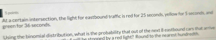 At a certain intersection, the light for eastbound traffic is red for 25 seconds, yellow for 5 seconds, and 
green for 36 seconds. 
Using the binomial distribution, what is the probability that out of the next 8 eastbound cars that arrive 
ill he stopped by a red light? Round to the nearest hundredth.