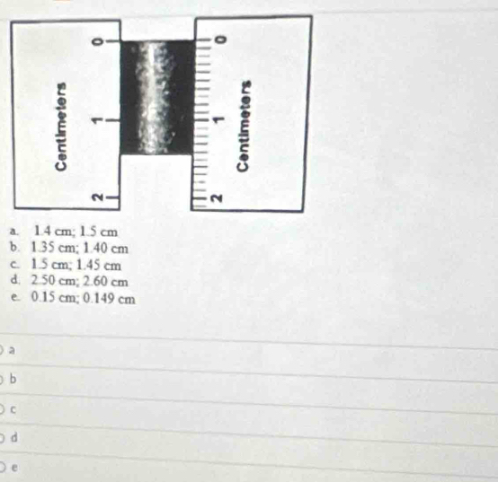 a
b. 1.35 cm; 1.40 cm
c. 1.5 cm; 1.45 cm
d. 2.50 cm; 2.60 cm
e. 0.15 cm; 0.149 cm
a
b
C
d
e