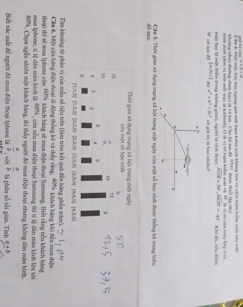 giá trị của a+b+d
Cầu 4. Một máy bay bay ngang qua một trạm kiểm soát không lưu và cách trạm kiểm soát này một
khoảng (theo đường chim bay) là 14 km . Cho hệ tọa độ Oxyz được thiết lập như
hinh dưới (đơn vị trên mỗi trục là kilômét), O là vị trí trạm kiểm soát và Mỹlà vị tri của máy bay (coi
máy bay là một điểm trong không gian), người ta tỉnh được widehat NOB=30°,widehat MON=45°. Khi đô, nếu điểm
Mỹ có tọa độ (a;b;c) thì a^2+b^2-2c^2 có giá trị là bao nhiêu?
Câu 5. Thời gian sử dụng mạng xã hội trong một ngày của một số học sinh được thống kê trong biểu
đồ sau:
Thời gian sử dụng mạng xã hội trong một ngày
của một số học sinh
x
15
A 10 12
10
7
9
5 4 5
5 3 2
0
[1;1,5)[1,5;2)[2;2,5) [2,5;3)[3;3,5) [3,5;4) [4;4,5)[4,5;5)
Tìm khoảng tứ phân vị của mẫu số liệu trên (làm tròn kết quả đến hàng phần trăm).
Câu 6. Một cửa hàng điện thoại di động thống kê và thấy rằng, 40% khách hàng khi đến mua điện
thoại thì sẽ mua Iphone còn 60% khách hàng sẽ mua điện thoại Samsung. Biết rằng nếu khách hàng
mua Iphone, tỉ lệ dán màn hình là 60% , còn nếu mua điện thoại Samsung thì tỉ lệ dán màn hình lên tới
80%. Chọn ngẫu nhiên một khách hàng, thì thấy người đó mua điện thoại nhưng không dán màn hình.
Biết xác suất đề người đó mua điện thoại Iphone là  a/b  , với  a/b  là phân số tối giản. Tính a+b