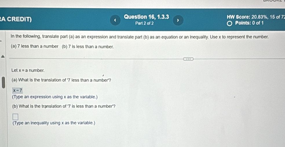 A CREDIT) < Question 16, 1.3.3 HW Score: 20.83%, 15 of 7 
Part 2 of 2 Points: 0 of 1 
In the following, translate part (a) as an expression and translate part (b) as an equation or an inequality. Use  x to represent the number. 
(a) 7 less than a number (b) 7 is less than a number. 
Let x=a number. 
(a) What is the translation of ' 7 less than a number'?
x-7
(Type an expression using x as the variable.) 
(b) What is the translation of ' 7 is less than a number'? 
(Type an inequality using x as the variable.)