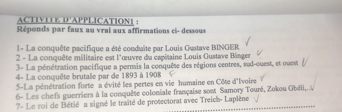 ACTIVITE D’APPLICATION1 : 
Réponds par faux au vrai aux affirmations ci- dessous 
1 - La conquête pacifique a été conduite par Louis Gustave BINGER 
2 - La conquête militaire est l’œuvre du capitaine Louis Gustave Binger 
3- La pénétration pacifique a permis la conquête des régions centres, sud-ouest, et ouest 
4- La conquête brutale par de 1893 à 1908
5-La pénétration forte a évité les pertes en vie humaine en Côte d’Ivoire 
6- Les chefs guerriers à la conquête coloniale française sont Samory Touré, Zokou Gbéli,. 
7- Le roi de Bétié a signé le traité de protectorat avec Treich- Laplène