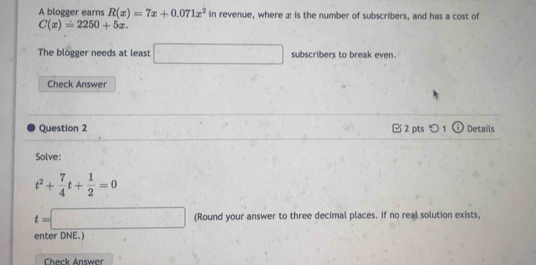 A blogger earns R(x)=7x+0.071x^2 in revenue, where x is the number of subscribers, and has a cost of
C(x)=2250+5x. 
The blogger needs at least □ subscribers to break even. 
Check Answer 
Question 2 2 pts つ 1 ⓘ Details 
Solve:
t^2+ 7/4 t+ 1/2 =0
t=□ (Round your answer to three decimal places. If no real solution exists, 
enter DNE.) 
Check Answer