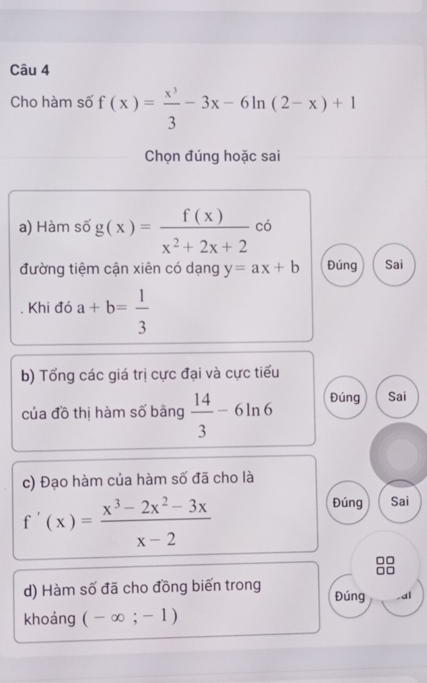 Cho hàm số f(x)= x^3/3 -3x-6ln (2-x)+1
Chọn đúng hoặc sai
a) Hàm số g(x)= f(x)/x^2+2x+2  có
đường tiệm cận xiên có dạng y=ax+b Đúng Sai
Khi đó a+b= 1/3 
b) Tổng các giá trị cực đại và cực tiểu
của đồ thị hàm số bằng  14/3 -6ln 6 Đúng Sai
c) Đạo hàm của hàm số đã cho là
f'(x)= (x^3-2x^2-3x)/x-2 
Đúng Sai
d) Hàm số đã cho đồng biến trong Đúng ,al
khoảng (-∈fty ;-1)