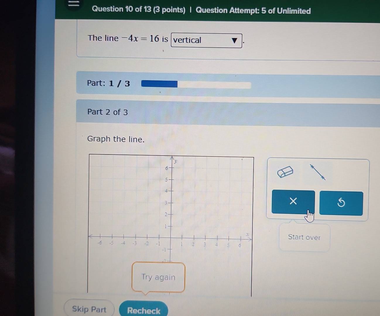 Question Attempt: 5 of Unlimited 
The line -4x=16 is vertical 
Part: 1 / 3 
Part 2 of 3 
Graph the line. 
× 
Start over 
Skip Part Recheck