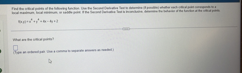 Find the critical points of the following function. Use the Second Derivative Test to determine (if possible) whether each critical point corresponds to a 
local maximum, local minimum, or saddle point. If the Second Derivative Test is inconclusive, determine the behavior of the function at the critical points.
f(x,y)=x^4+y^4+4x-4y+2
What are the critical points? 
(Type an ordered pair. Use a comma to separate answers as needed.)