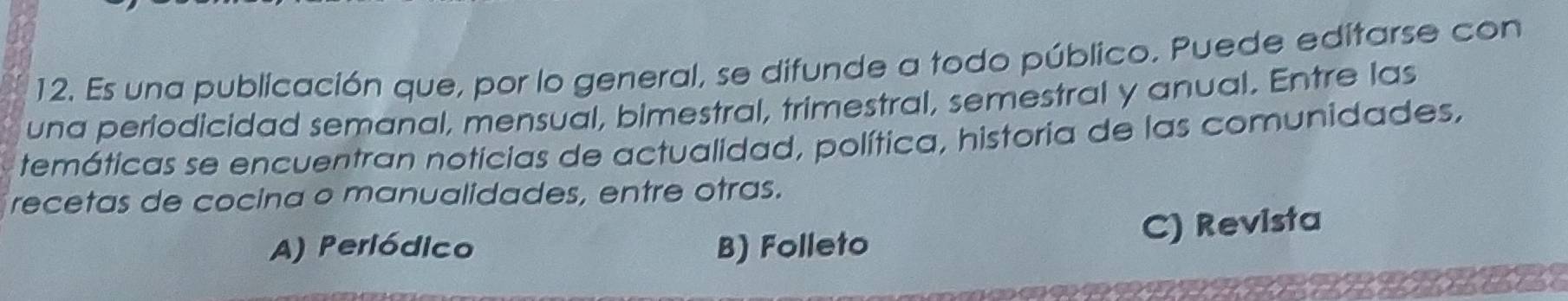 Es una publicación que, por lo general, se difunde a todo público. Puede editarse con
una periodicidad semanal, mensual, bimestral, trimestral, semestral y anual. Entre las
temáticas se encuentran noticias de actualidad, política, historia de las comunidades,
recetas de cocina o manualidades, entre otras.
A) Periódico B) Folleto
C) Revista