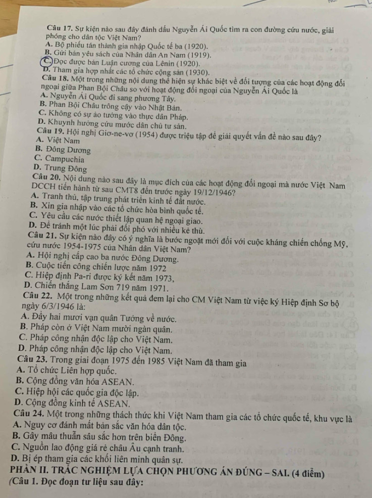 Sự kiện nào sau đây đánh dầu Nguyễn Ái Quốc tìm ra con đường cứu nước, giải
phóng cho dân tộc Việt Nam?
A. Bộ phiếu tần thành gia nhập Quốc tế ba (1920).
B. Gửi bản yêu sách của Nhân dân An Nam (1919).
C)Đọc được bản Luận cương của Lênin (1920).
D. Tham gia hợp nhất các tổ chức cộng sản (1930).
Câu 18. Một trong những nội dung thể hiện sự khác biệt về đối tượng của các hoạt động đối
ngoại giữa Phan Bội Châu so với hoạt động đổi ngoại của Nguyễn Ái Quốc là
A. Nguyễn Ái Quốc đi sang phương Tây.
B. Phan Bội Châu trông cậy vào Nhật Bản.
C. Không có sự ảo tưởng vào thực dân Pháp.
D. Khuynh hưởng cứu mước dân chủ tư sản.
Câu 19. Hội nghị Giơ-ne-vơ (1954) được triệu tập để giải quyết vấn đề nào sau đây?
A. Việt Nam
B. Đông Dương
C. Campuchia
D. Trung Đông
Câu 20. Nội dung nào sau đây là mục đích của các hoạt động đối ngoại mà nước Việt Nam
DCCH tiến hành từ sau CMT8 đến trước ngày 19/12/1946?
A. Tranh thủ, tập trung phát triển kinh tế đất nước.
B. Xin gia nhập vào các tổ chức hòa bình quốc tế.
C. Yêu cầu các nước thiết lập quan hệ ngoại giao.
D. Đề tránh một lúc phải đối phó với nhiều kẻ thù.
Câu 21. Sự kiện nào đây có ý nghĩa là bước ngoặt mới đối với cuộc kháng chiến chống Mỹ,
cứu nước 1954-1975 của Nhân dân Việt Nam?
A. Hội nghị cấp cao ba nước Đông Dương.
B. Cuộc tiến công chiến lược năm 1972
C. Hiệp định Pa-ri được ký kết năm 1973,
D. Chiến thắng Lam Sơn 719 năm 1971.
Câu 22. Một trong những kết quả đem lại cho CM Việt Nam từ việc ký Hiệp định Sơ bộ
ngày 6/3/1946 là:
A. Đầy hai mươi vạn quân Tướng về nước.
B. Pháp còn ở Việt Nam mười ngàn quân.
C. Pháp công nhận độc lập cho Việt Nam.
D. Pháp công nhận độc lập cho Việt Nam.
Câu 23. Trong giai đoạn 1975 đến 1985 Việt Nam đã tham gia
A. Tổ chức Liên hợp quốc.
B. Cộng đồng văn hóa ASEAN.
C. Hiệp hội các quốc gia độc lập.
D. Cộng đồng kinh tế ASEAN.
Câu 24. Một trong những thách thức khi Việt Nam tham gia các tổ chức quốc tế, khu vực là
A. Nguy cơ đánh mất bản sắc văn hóa dân tộc.
B. Gây mâu thuẫn sâu sắc hơn trên biển Đông.
C. Nguồn lao động giá rẻ châu Âu cạnh tranh.
D. Bị ép tham gia các khối liên minh quân sự.
PHÁN II. TRÁC NGHIỆM LỤA CHỌN PHƯƠNG ÁN ĐÚNG - SAI. (4 điểm)
Câu 1. Đọc đoạn tư liệu sau đây: