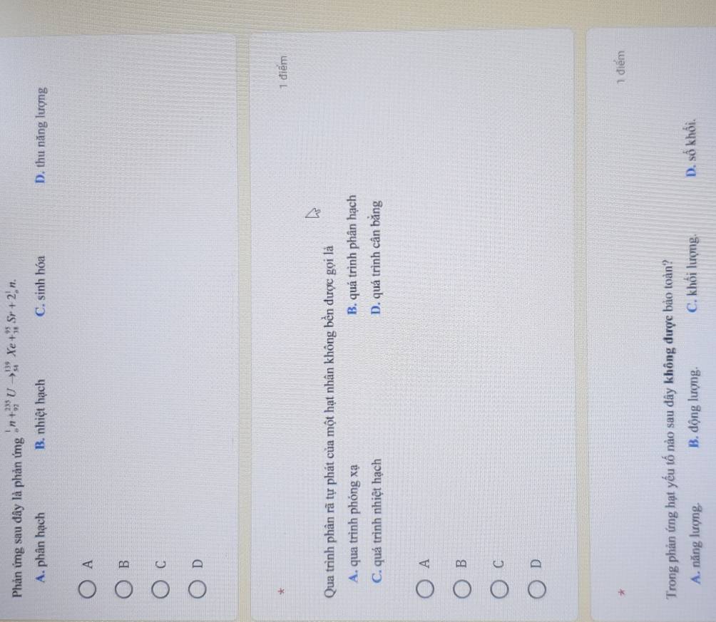Phản ứng sau đây là phản ứng _n^1n+_(92)^(235)Uto _(54)^(139)Xe+_(38)^(95)Sr+2_n^1n.
A. phân hạch B. nhiệt hạch C. sinh hóa D. thu năng lượng
A
B
C
D
*
1 điểm
Qua trình phân rã tự phát của một hạt nhân không bền được gọi là
A. qua trình phóng xạ B. quá trình phân hạch
C. quá trình nhiệt hạch D. quá trình cân bằng
A
B
C
D
* 1 điểm
Trong phản ứng hạt yếu tố nào sau dây không được bảo toàn?
A. năng lượng. B. động lượng. C. khối lượng. D. số khối.