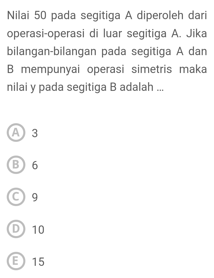 Nilai 50 pada segitiga A diperoleh dari
operasi-operasi di luar segitiga A. Jika
bilangan-bilangan pada segitiga A dan
B mempunyai operasi simetris maka
nilai y pada segitiga B adalah ...
A 3
B 6
C) 9
D) 10
E 15