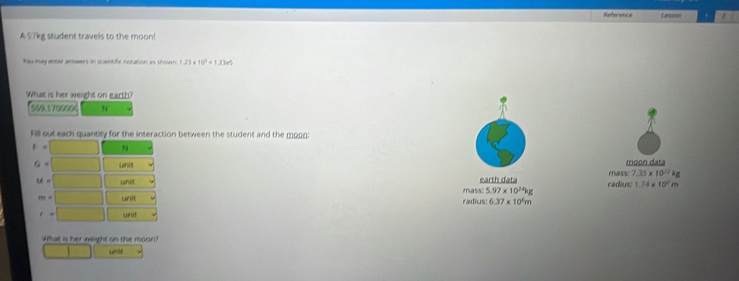 Reference Lassen 1
A 57kg student travels to the moon!
You may enter anseers in scientific notation as shown 1.23* 10^5=1.2365
What is her weight on earth?
500 170000d
Fill out each quantity for the interaction between the student and the moon:
moon data
mass: 7.35* 10^(27)k
earth data radius: 1.74* 10^4m
mass: 5.97* 10^(24)kg
radius: 6.37* 10^6
What is her weight on the moon?
uridt