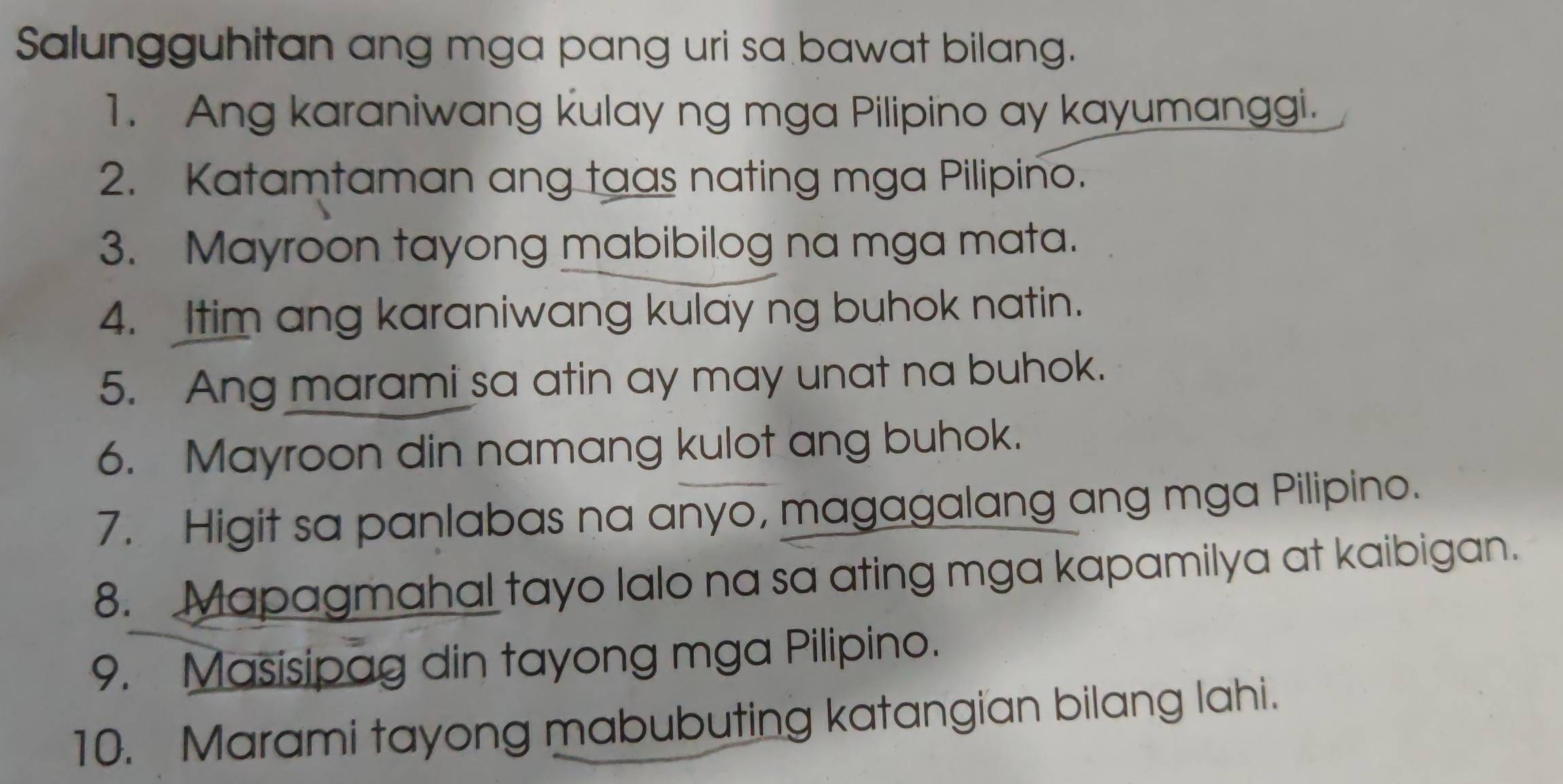 Salungguhitan ang mga pang uri sa bawat bilang. 
1. Ang karaniwang kulay ng mga Pilipino ay kayumanggi. 
2. Katamtaman ang taas nating mga Pilipino. 
3. Mayroon tayong mabibilog na mga mata. 
4. Itim ang karaniwang kulay ng buhok natin. 
5. Ang marami sa atin ay may unat na buhok. 
6. Mayroon din namang kulot ang buhok. 
7. Higit sa panlabas na anyo, magagalang ang mga Pilipino. 
8. Mapagmahal tayo lalo na sa ating mga kapamilya at kaibigan. 
9. Masisipag din tayong mga Pilipino. 
10. Marami tayong mabubuting katangian bilang lahi.