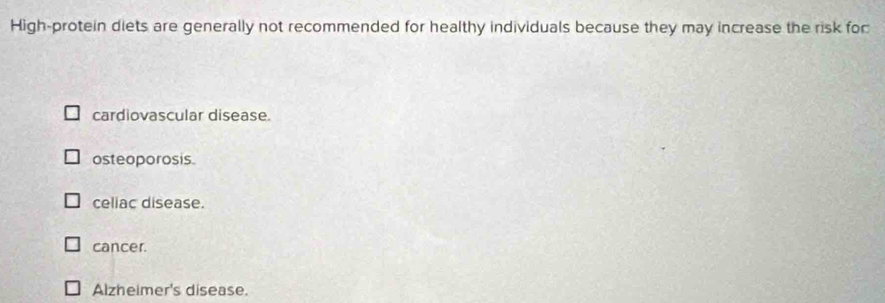 High-protein diets are generally not recommended for healthy individuals because they may increase the risk for
cardiovascular disease.
osteoporosis.
celiac disease.
cancer.
Alzheimer's disease.