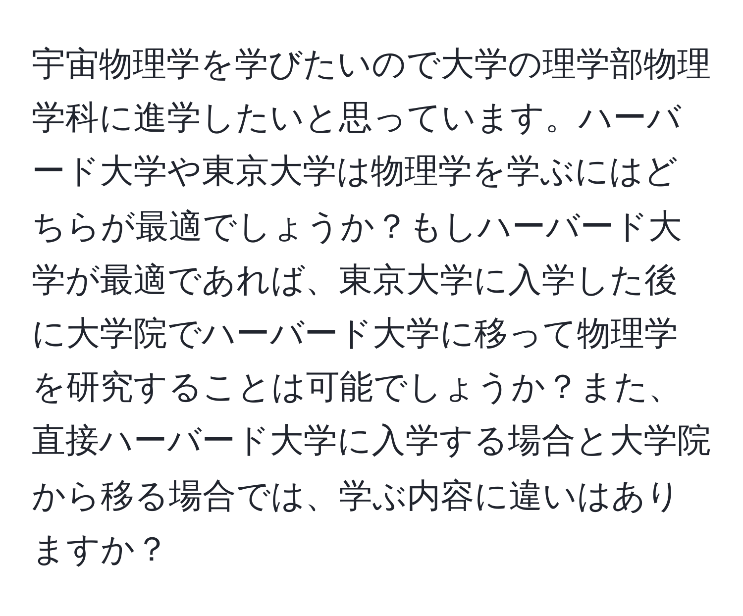 宇宙物理学を学びたいので大学の理学部物理学科に進学したいと思っています。ハーバード大学や東京大学は物理学を学ぶにはどちらが最適でしょうか？もしハーバード大学が最適であれば、東京大学に入学した後に大学院でハーバード大学に移って物理学を研究することは可能でしょうか？また、直接ハーバード大学に入学する場合と大学院から移る場合では、学ぶ内容に違いはありますか？