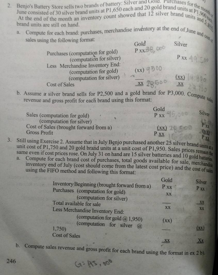 Benjo's Battery Store sells two brands of battery: Silver and Gold. Purchases for the month 
June consisted of 30 silver brand units at P1,650 each and 20 gold brand units at P1,900 ca 
At the end of the month an inventory count showed that 12 silver brand units and 5 go 
brand units are still on hand. 
a. Compute for each brand: purchases, merchandise inventory at the end of June and cos 
sales using the following format: 
Gold Silver 
Purchases (computation for gold) P XX
(computation for silver)
P XX
Less Merchandise Inventory End: 
(computation for gold) (XX) 
(computation for silver) _ (XX) 
Cost of Sales 
_ _ XX 
b. Assume a silver brand sells for P2,500 and a gold brand for P3,000. Compute sal 
revenue and gross profit for each brand using this format: 
Gold 
Sales (computation for gold) PXX
Silver 
(computation for silver) 
Cost of Sales (brought forward from a) _ XX)
P_XX (xoverline x)
Gross Profit
P_ _ XX
P xx
3. Still using Exercise 2. Assume that in July Benjo purchased another 25 silver brand units t 
unit cost of P1,750 and 20 gold brand units at a unit cost of P1,950. Sales prices remain the 
same even if cost prices rose. On July 31 on hand are 15 silver batteries and 10 gold batteries 
a. Compute for each brand cost of purchases, total goods available for sale, merchandis 
inventory end of July (cost should come from the latest cost price) and the cost of sa 
using the FIFO method and following this format: 
Gold Silver 
Inventory Beginning (brought forward from a) P* x P xx 
Purchases (computation for gold)
(computation for silver) 
Total available for sale _ XX - XX/XX 
Less Merchandise Inventory End: 
(computation for gold @ 1,9 50 (XX) 
(computation for silver @
1,750) 
_ 
(xx) 
Cost of Sales 
..xx 
b. Compute sales revenue and gross profit for each brand using the format in ex 2 b). 
246