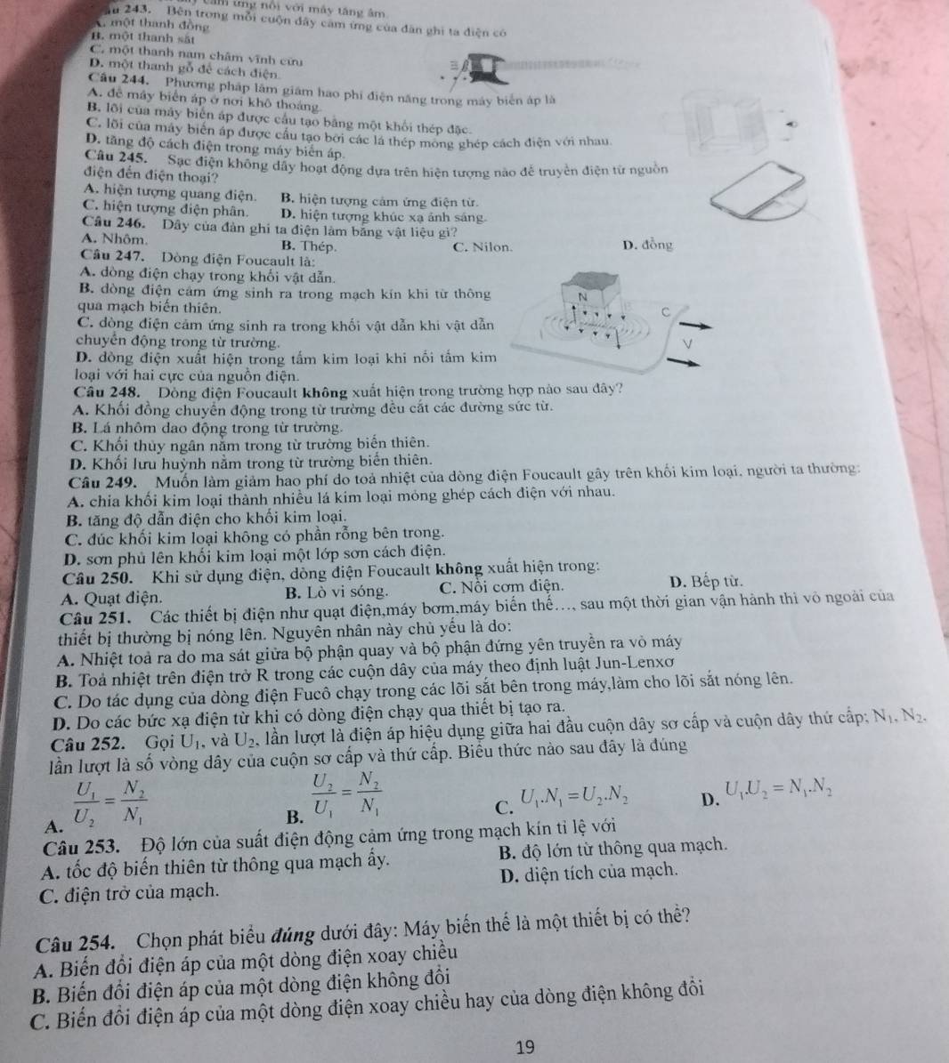 a m  tng n ội v ới máy tăng âm
ău 243. Bên trong mỗi cuộn đây cam ứng của dân ghi ta diện có
A một thanh đồng
B. một thanh sắt
C. một thanh nam châm vĩnh cứu
B
D. một thanh gỗ để cách điện
Câu 244. Phương pháp lâm giám hao phi điện năng trong máy biển áp là
A. để máy biển áp ở nơi khô thoáng
B. lội của máy biển áp được cầu tạo bằng một khổi thép đặc.
C. lội của máy biển áp được cầu tạo bởi các lá thép mông ghép cách điện với nhau
D. tăng độ cách điện trong máy biến áp.
Cầu 245.  Sac điện không dây hoạt động dựa trên hiện tượng nào để truyền điện từ nguồn
điện đến điện thoại?
A. hiện tượng quang điện B. hiện tượng cảm ứng điện từ.
C. hiện tượng điện phân. D. hiện tượng khúc xạ ảnh sáng
Câu 246. Dây của đàn ghi ta điện làm bằng vật liệu gì?
A. Nhôm. B. Thép. C. Nilon. D. đồng
Câu 247. Dòng điện Foucault là:
A. dòng điện chạy trong khối vật dẫn.
B. dòng điện cảm ứng sinh ra trong mạch kín khi từ thông
qua mạch biển thiên.
C. dòng điện cảm ứng sinh ra trong khối vật dẫn khi vật dẫn
chuyển động trong từ trường.
D. đòng điện xuất hiện trong tấm kim loại khi nối tấm kim
loại với hai cực của nguồn điện.
Câu 248.  Dòng điện Foucault không xuất hiện trong trường hợp nào sau đây?
A. Khối đồng chuyển động trong từ trường đều cắt các đường sức từ.
B. Lá nhôm dao động trong từ trường.
C. Khối thủy ngân nằm trong từ trường biển thiên.
D. Khối lưu huỳnh nằm trong từ trường biến thiên.
Câu 249. Muốn làm giảm hao phí do toả nhiệt của dòng điện Foucault gây trên khối kim loại. người ta thường:
A. chia khối kim loại thành nhiều lá kim loại mỏng ghép cách điện với nhau.
B. tăng độ dẫn điện cho khối kim loại.
C. đúc khối kim loại không có phần rỗng bên trong.
D. sơn phủ lên khối kim loại một lớp sơn cách điện.
Câu 250. Khi sử dụng điện, dòng điện Foucault không xuất hiện trong:
A. Quạt điện. B. Lò vi sóng. C. Nổi cơm điện. D. Bếp từ.
Câu 251. Các thiết bị điện như quạt điện,máy bơm,máy biến thế..., sau một thời gian vận hành thi vô ngoài của
thiết bị thường bị nóng lên. Nguyên nhân này chủ yếu là do:
A. Nhiệt toả ra do ma sát giữa bộ phận quay và bộ phận đứng yên truyền ra vò máy
B. Toả nhiệt trên điện trở R trong các cuộn dây của máy theo định luật Jun-Lenxơ
C. Do tác dụng của dòng điện Fucô chạy trong các lõi sắt bên trong máy,làm cho lõi sắt nóng lên.
D. Do các bức xạ điện từ khi có dòng điện chạy qua thiết bị tạo ra.
Câu 252. Gọi U_1 , và U_2 lần lượt là điện áp hiệu dụng giữa hai đầu cuộn dây sơ cấp và cuộn dây thứ cấp: N_1,N_2.
lần lượt là số vòng dây của cuộn sơ cấp và thứ cấp. Biểu thức nào sau đây là đúng
A. frac U_1U_2=frac N_2N_1
B. frac U_2U_1=frac N_2N_1
C. U_1.N_1=U_2.N_2
D. U_1.U_2=N_1.N_2
Câu 253. Độ lớn của suất điện động cảm ứng trong mạch kín tỉ lệ với
A. tốc độ biến thiên từ thông qua mạch ấy. B độ lớn từ thông qua mạch.
C. điện trở của mạch. D. diện tích của mạch.
Câu 254.  Chọn phát biểu đúng dưới đây: Máy biến thể là một thiết bị có thể?
A. Biến đổi điện áp của một dòng điện xoay chiều
B. Biến đổi điện áp của một dòng điện không đổi
C. Biến đồi điện áp của một dòng điện xoay chiều hay của dòng điện không đồi
19