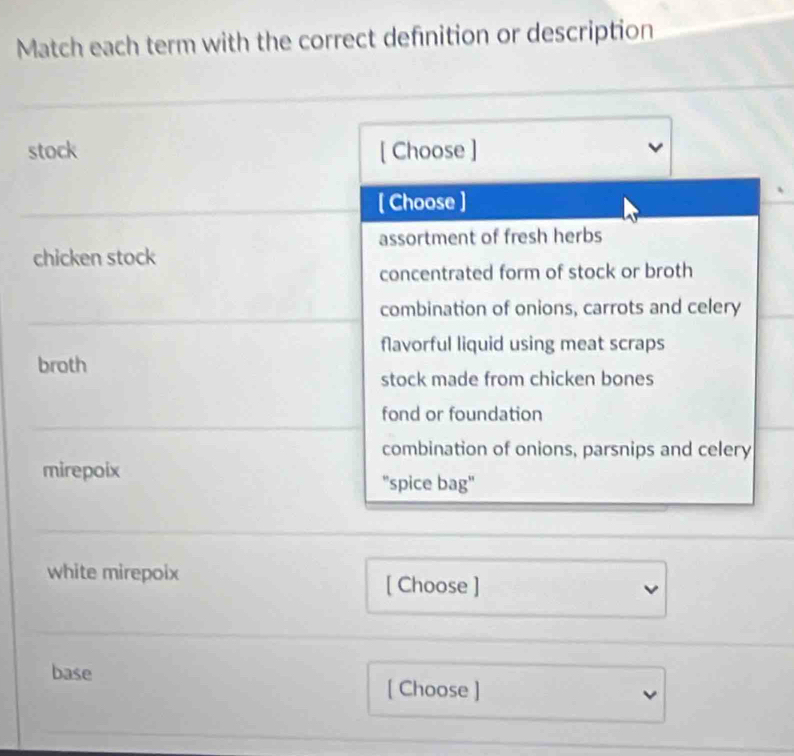 Match each term with the correct definition or description
stock [ Choose ]
[ Choose ]
assortment of fresh herbs
chicken stock
concentrated form of stock or broth
combination of onions, carrots and celery
flavorful liquid using meat scraps
broth
stock made from chicken bones
fond or foundation
combination of onions, parsnips and celery
mirepoix 'spice bag"
white mirepoix [ Choose ]
base
[ Choose ]