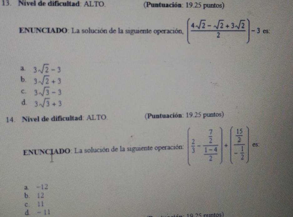 Nivel de dificultad: ALTO. (Puntuación: 19.25 puntos)
ENUNCIADO: La solución de la siguiente operación, ( (4sqrt(2)-sqrt(2)+3sqrt(2))/2 )-3 es:
3. 3sqrt(2)-3
b. 3sqrt(2)+3
C. 3sqrt(3)-3
d. 3sqrt(3)+3
14. Nivel de dificultad: ALTO. (Puntuación: 19.25 puntos)
ENUNCIADO: La solución de la siguiente operación: ( 2/3 -frac  7/2  (1-4)/2 )· (frac  15/2 - 1/2 ) es:
a. -12
b. 12
c. 11
d. - 11
16: 19 25 nuntos)