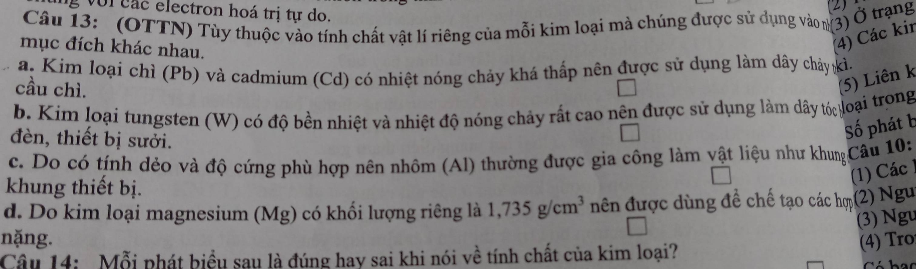 ng với các electron hoá trị tự do. 
2 
Câu 13: (OTTN) Tùy thuộc vào tính chất vật lí riêng của mỗi kim loại mà chúng được sử dụng vào (3) Ở trạng 
mục đích khác nhau. 
(4) Các kin 
a. Kim loại chì (Pb) và cadmium (Cd) có nhiệt nóng chảy khá thấp nên được sử dụng làm dây chảy kì. 
cầu chì. 
(5) Liên k 
b. Kim loại tungsten (W) có độ bền nhiệt và nhiệt độ nóng chảy rất cao nên được sử dụng làm dây tó loại trong 
đèn, thiết bị sưởi. 
Số phát b 
c. Do có tính dẻo và độ cứng phù hợp nên nhôm (Al) thường được gia công làm vật liệu như khunCâu 10: 
1) Các 
khung thiết bị. 
d. Do kim loại magnesium (Mg) có khối lượng riêng là 1,735g/cm^3 nên được dùng để chế tạo các hợ(2) Ngu 
(3) Ngu 
nặng. 4) Tr 
Câu 14: Mỗi phát biểu sau là đúng hay sai khi nói về tính chất của kim loại? 
has