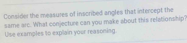 Consider the measures of inscribed angles that intercept the 
same arc. What conjecture can you make about this relationship? 
Use examples to explain your reasoning.