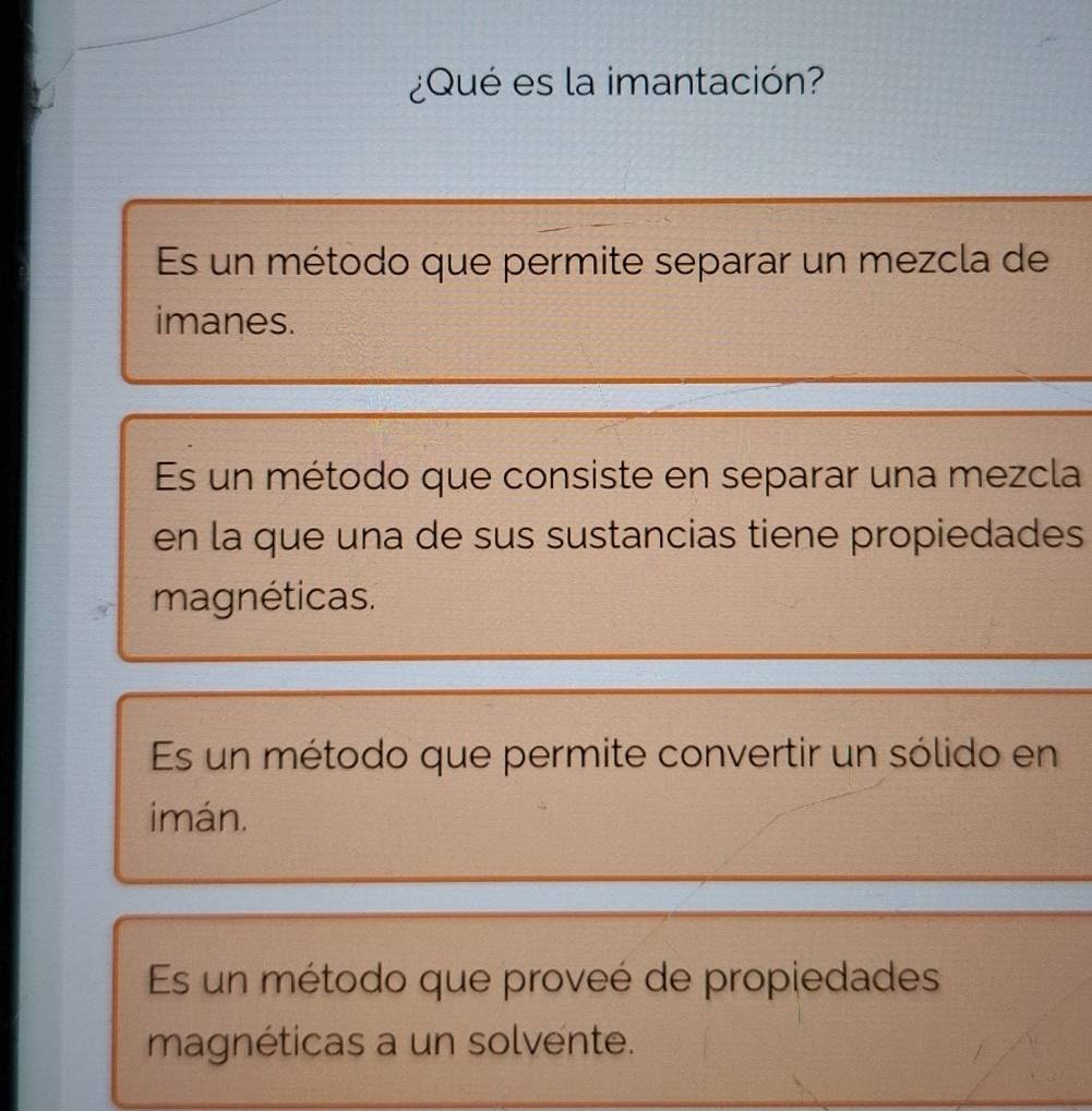 ¿Qué es la imantación?
Es un método que permite separar un mezcla de
imanes.
Es un método que consiste en separar una mezcla
en la que una de sus sustancias tiene propiedades
magnéticas.
Es un método que permite convertir un sólido en
imán.
Es un método que proveé de propiedades
magnéticas a un solvente.