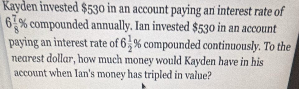 Kayden invested $530 in an account paying an interest rate of
6 7/8 % compounded annually. Ian invested $530 in an account 
paying an interest rate of 6 1/2 % compounded continuously. To the 
nearest dollar, how much money would Kayden have in his 
account when Ian's money has tripled in value?