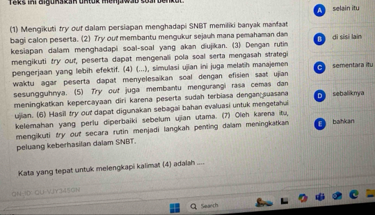 Teks iKi aigukakan untuk menjawab soal benkut.
A selain îtu
(1) Mengikuti try out dalam persiapan menghadapi SNBT memiliki banyak manfaat
bagi calon peserta. (2) Try out membantu mengukur sejauh mana pemahaman dan B di sisi lain
kesiapan dalam menghadapi soal-soal yang akan diujikan. (3) Dengan rutin
mengikuti try out, peserta dapat mengenali pola soal serta mengasah strategi
pengerjaan yang lebih efektif. (4) (...), simulasi ujian ini juga melatih manajemen C
waktu agar peserta dapat menyelesaikan soal dengan efisien saat ujian sementara itu
sesungguhnya. (5) Try out juga membantu mengurangi rasa cemas dan
meningkatkan kepercayaan diri karena peserta sudah terbiasa dengan suasana D sebaliknya
ujian. (6) Hasil try out dapat digunakan sebagai bahan evaluasi untuk mengetahui
kelemahan yang perlu diperbaiki sebelum ujian utama. (7) Oleh karena itu,
mengikuti try out secara rutin menjadi langkah penting dalam meningkatkan E bahkan
peluang keberhasilan dalam SNBT.
Kata yang tepat untuk melengkapi kalimat (4) adalah ....
ON-ID: QU-VJY345GN

Search