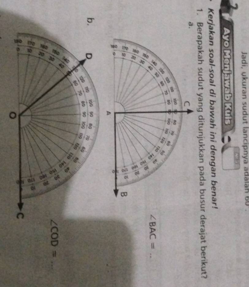 Jadi, ukuran sudut lancipnya adalan 60. 
2
Ayo Menjawab Kuis
Kerjakan soal-soal di bawah ini dengan benar!
1. Berapakah sudut yang ditunjukkan pada busur derajat berikut?
a.
C
120 10
100 80 70
80 100
79 110 60
 4D 190 60
120 80
50
130 40
∠ BAC= _
z
8
5; B
。
。
A
100 90 80 70
b. D 710 90 100 119 60
29 80
79
80
120 80
150 40
1D
a
_ ∠ COD=
B
a 6
C