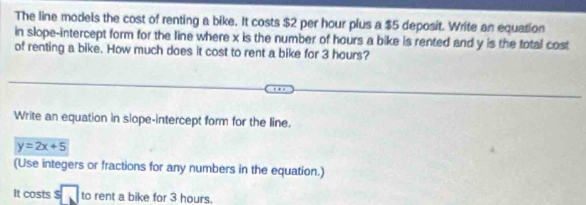 The line models the cost of renting a bike. It costs $2 per hour plus a $5 deposit. Write an equation 
in slope-intercept form for the line where x is the number of hours a bike is rented and y is the total cost 
of renting a bike. How much does it cost to rent a bike for 3 hours? 
Write an equation in slope-intercept form for the line.
y=2x+5
(Use integers or fractions for any numbers in the equation.) 
It costs $ to rent a bike for 3 hours.