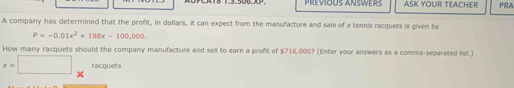 PREVIOUS ANSWERS ASK YOUR TEACHER PRA 
A company has determined that the profit, in dollars, it can expect from the manufacture and sale of x tennis racquets is given by
P=-0.01x^2+188x-100,000. 
How many racquets should the company manufacture and sell to earn a profit of $716,000? (Enter your answers as a comma-separated list.)
x=□ racquets