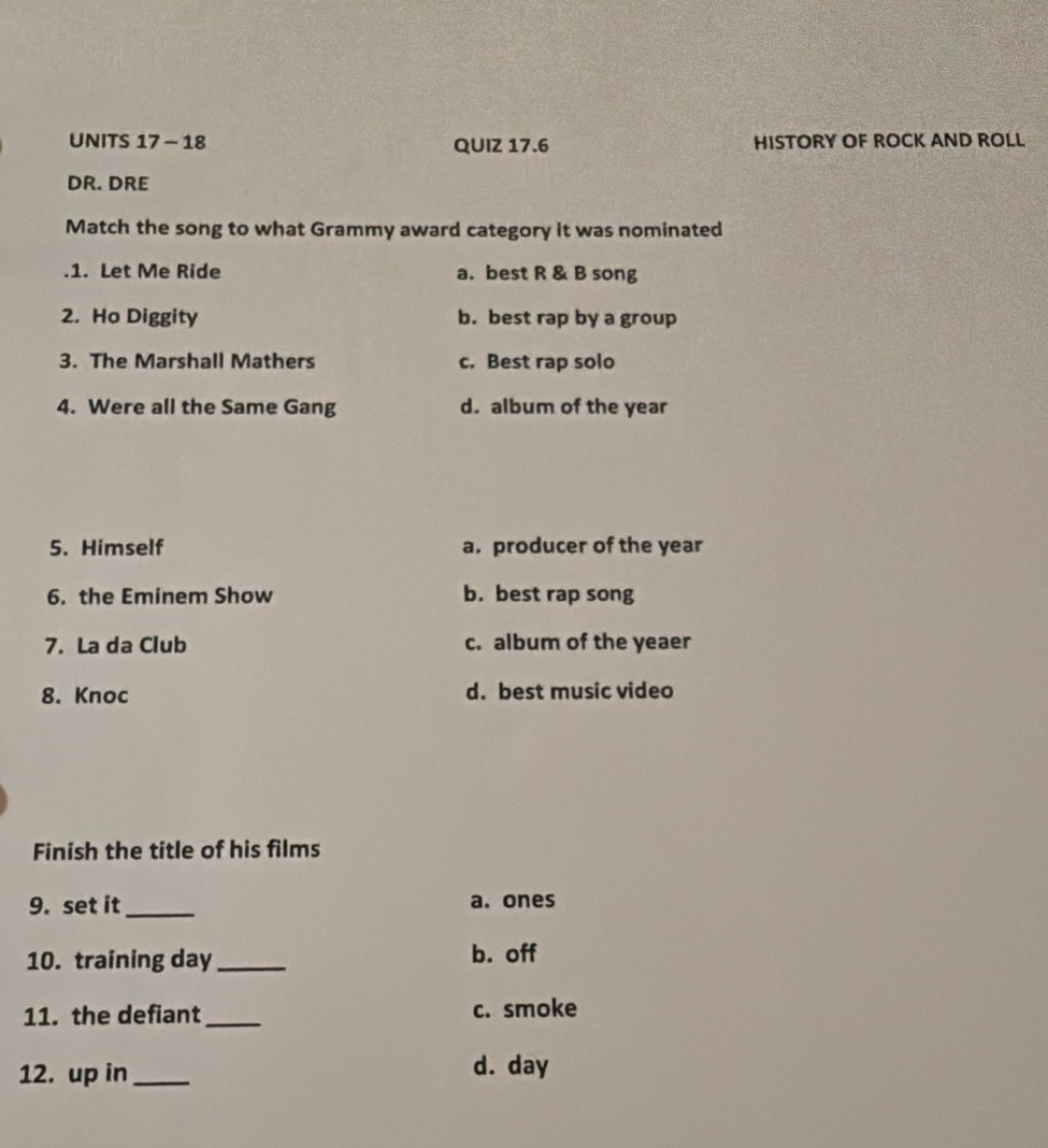 UNITS 17 - 18 QUIZ 17.6 HISTORY OF ROCK AND ROLL
DR. DRE
Match the song to what Grammy award category it was nominated
.1. Let Me Ride a. best R & B song
2. Ho Diggity b. best rap by a group
3. The Marshall Mathers c. Best rap solo
4. Were all the Same Gang d. album of the year
5. Himself a. producer of the year
6. the Eminem Show b. best rap song
7. La da Club c. album of the yeaer
8. Knoc d. best music video
Finish the title of his films
9. set it_ a. ones
10. training day _b. off
11. the defiant_ c. smoke
12. up in _d. day