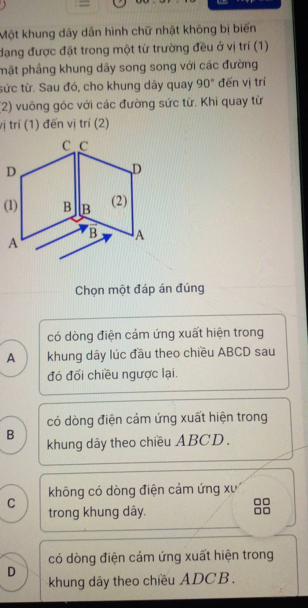 =
Một khung dây dẫn hình chữ nhật không bị biến
dạng được đặt trong một từ trường đều ở vị trí (1)
mặt phẳng khung dây song song với các đường
tức từ. Sau đó, cho khung dây quay 90° đến vị trí
(2) vuông góc với các đường sức từ. Khi quay từ
vị trí (1) đến vị trí (2)
Chọn một đáp án đúng
có dòng điện cảm ứng xuất hiện trong
A khung dây lúc đầu theo chiều ABCD sau
đó đổi chiều ngược lại.
có dòng điện cảm ứng xuất hiện trong
B
khung dây theo chiều ABCD.
không có dòng điện cảm ứng xư
C
trong khung dây.
có dòng điện cảm ứng xuất hiện trong
D
khung dây theo chiều ADCB.