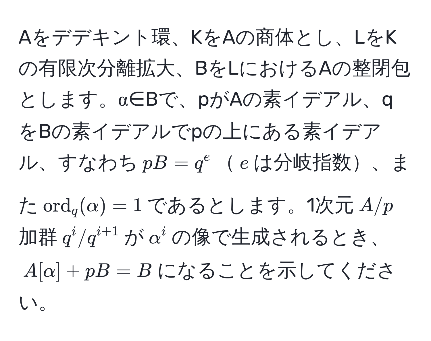 Aをデデキント環、KをAの商体とし、LをKの有限次分離拡大、BをLにおけるAの整閉包とします。α∈Bで、pがAの素イデアル、qをBの素イデアルでpの上にある素イデアル、すなわち$pB=q^(e$$e$は分岐指数、また$ord)_q(alpha)=1$であるとします。1次元$A/p$加群$q^(i/q^i+1)$が$alpha^i$の像で生成されるとき、$A[alpha]+pB=B$になることを示してください。